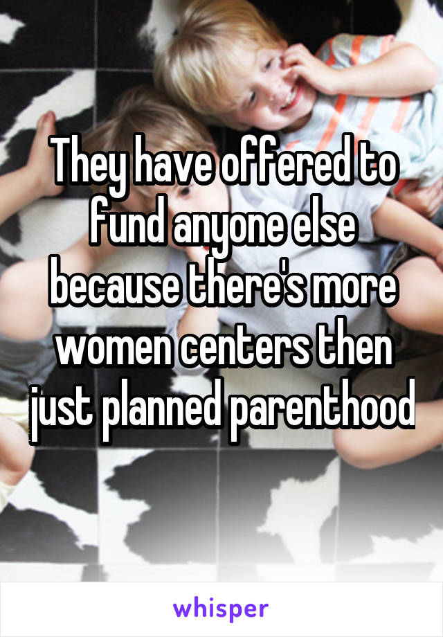 They have offered to fund anyone else because there's more women centers then just planned parenthood 