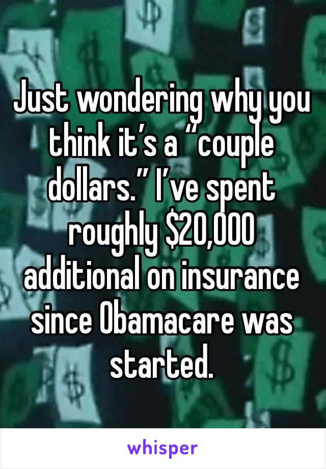 Just wondering why you think it’s a “couple dollars.” I’ve spent roughly $20,000 additional on insurance since Obamacare was started.