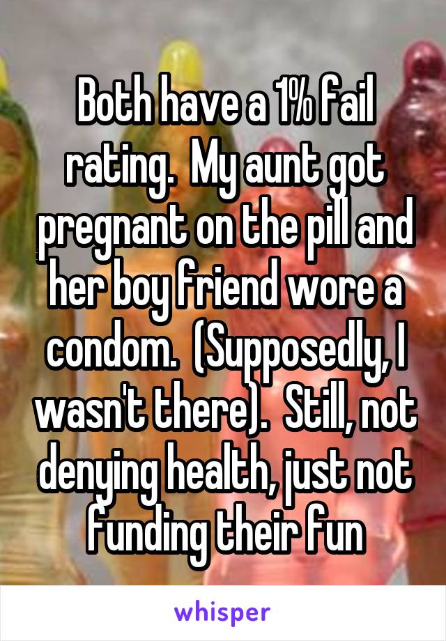 Both have a 1% fail rating.  My aunt got pregnant on the pill and her boy friend wore a condom.  (Supposedly, I wasn't there).  Still, not denying health, just not funding their fun