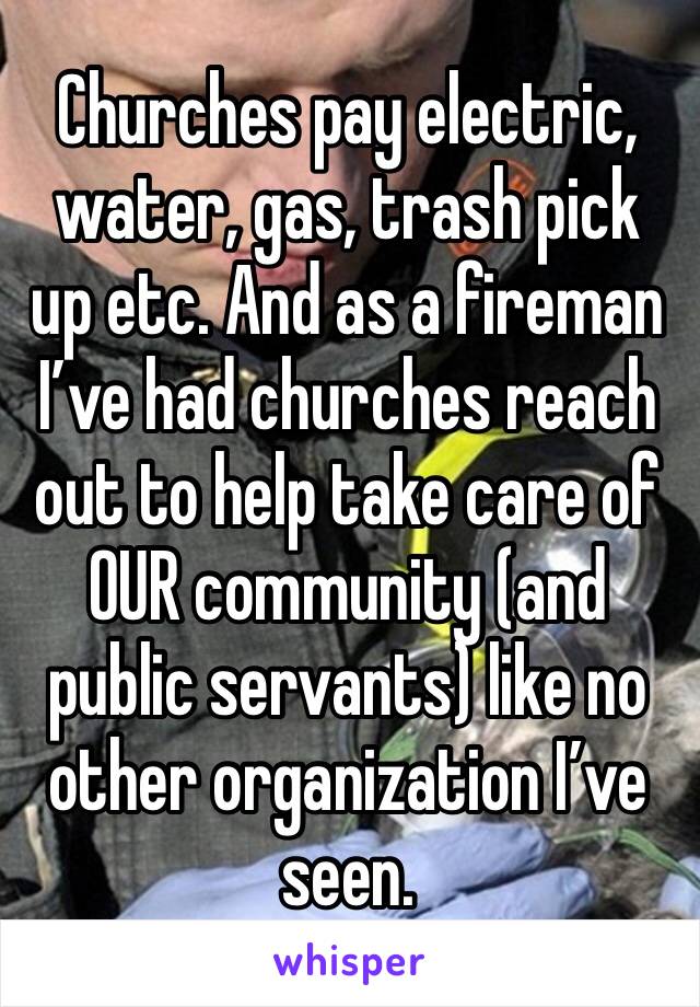 Churches pay electric, water, gas, trash pick up etc. And as a fireman I’ve had churches reach out to help take care of OUR community (and public servants) like no other organization I’ve seen.