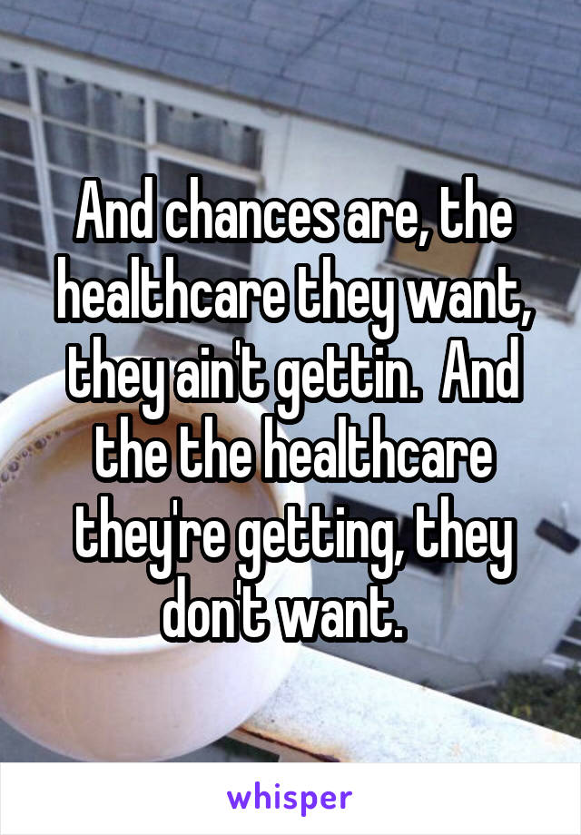 And chances are, the healthcare they want, they ain't gettin.  And the the healthcare they're getting, they don't want.  