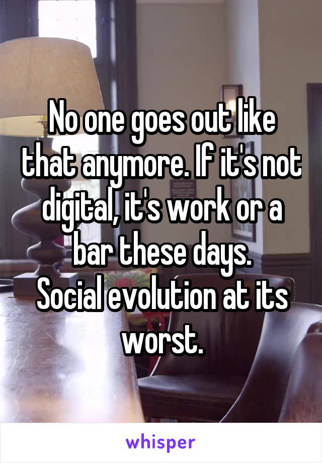 No one goes out like that anymore. If it's not digital, it's work or a bar these days.
Social evolution at its worst.