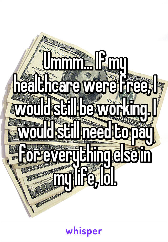 Ummm... If my healthcare were free, I would still be working. I would still need to pay for everything else in my life, lol.