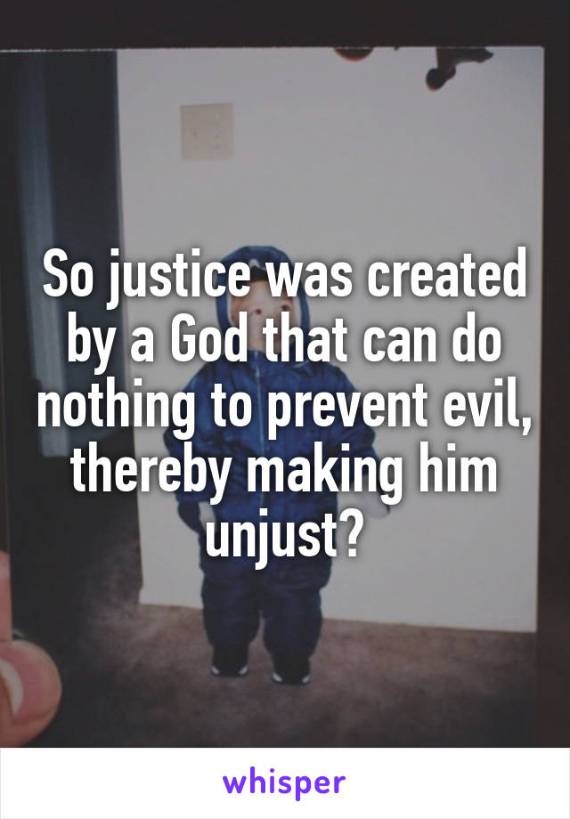 So justice was created by a God that can do nothing to prevent evil, thereby making him unjust?