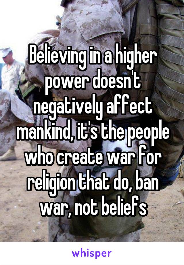 Believing in a higher power doesn't negatively affect mankind, it's the people who create war for religion that do, ban war, not beliefs