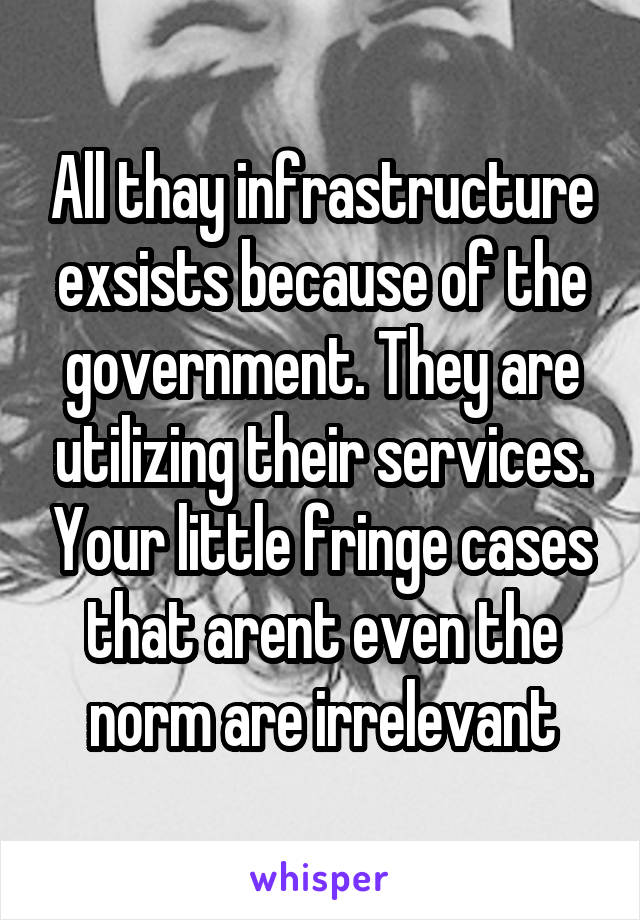 All thay infrastructure exsists because of the government. They are utilizing their services. Your little fringe cases that arent even the norm are irrelevant