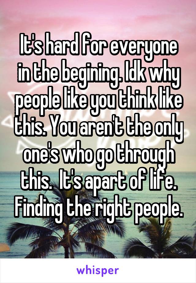 It's hard for everyone in the begining. Idk why people like you think like this. You aren't the only one's who go through this.  It's apart of life. Finding the right people. 