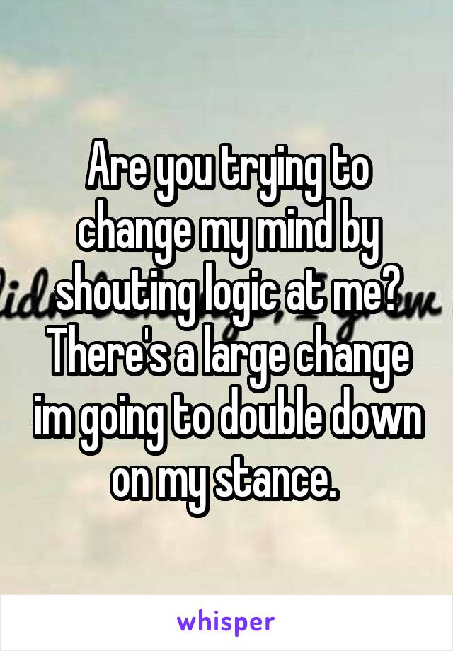 Are you trying to change my mind by shouting logic at me? There's a large change im going to double down on my stance. 