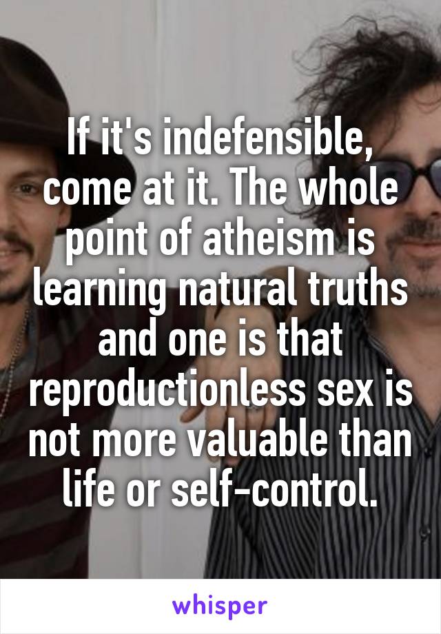 If it's indefensible, come at it. The whole point of atheism is learning natural truths and one is that reproductionless sex is not more valuable than life or self-control.