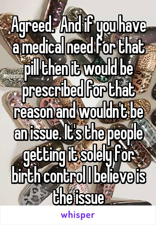 Agreed.  And if you have a medical need for that pill then it would be prescribed for that reason and wouldn't be an issue. It's the people getting it solely for birth control I believe is the issue