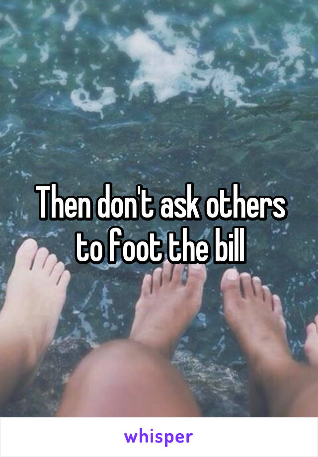 Then don't ask others to foot the bill