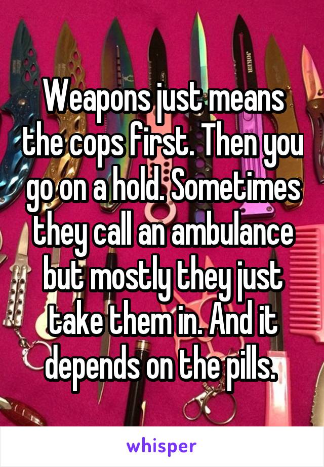 Weapons just means the cops first. Then you go on a hold. Sometimes they call an ambulance but mostly they just take them in. And it depends on the pills. 