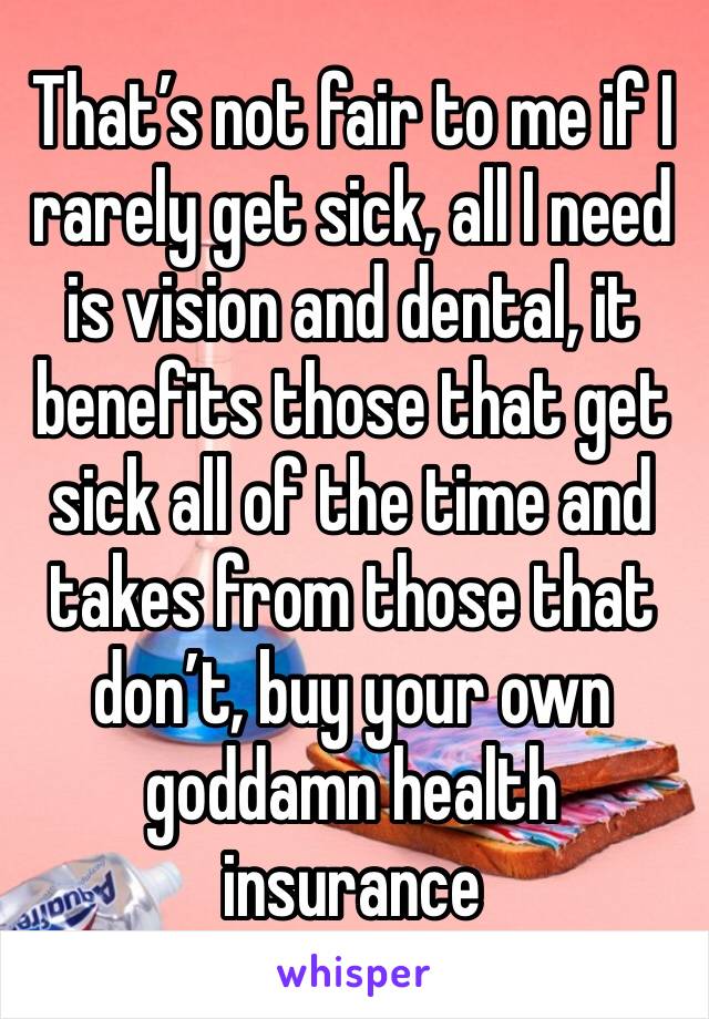 That’s not fair to me if I rarely get sick, all I need is vision and dental, it benefits those that get sick all of the time and takes from those that don’t, buy your own goddamn health insurance 