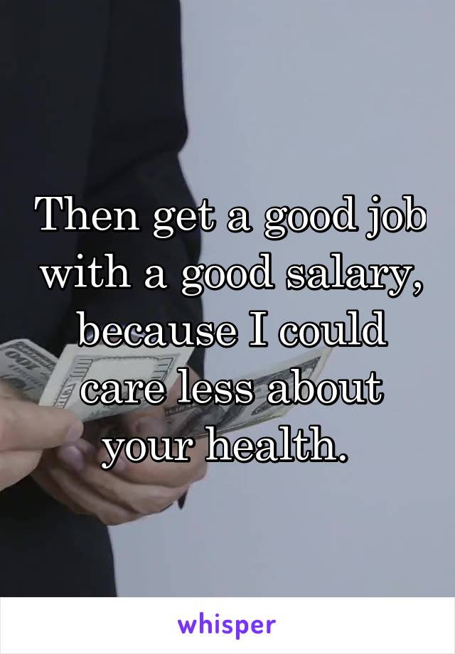 Then get a good job with a good salary, because I could care less about your health. 