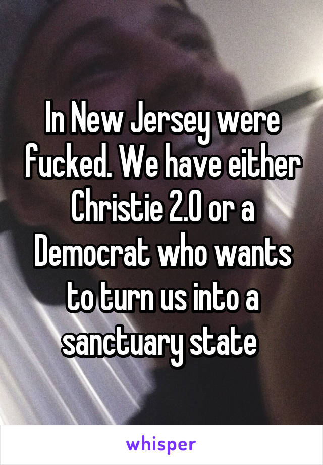 In New Jersey were fucked. We have either Christie 2.0 or a Democrat who wants to turn us into a sanctuary state 