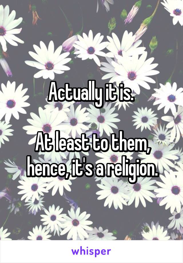 Actually it is. 

At least to them, hence, it's a religion.