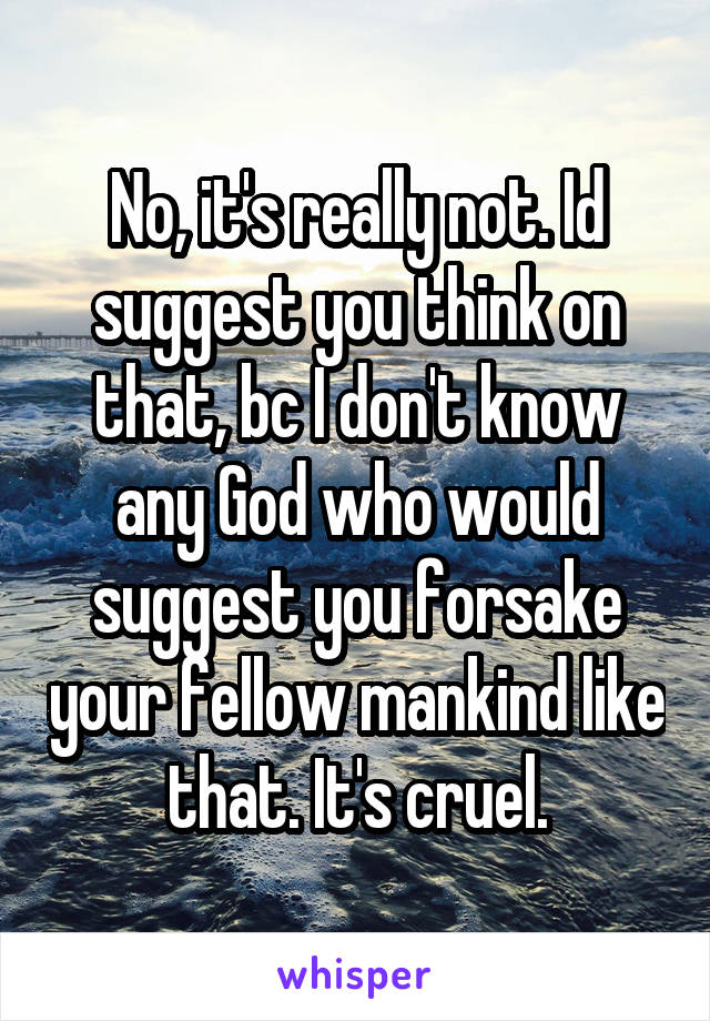 No, it's really not. Id suggest you think on that, bc I don't know any God who would suggest you forsake your fellow mankind like that. It's cruel.