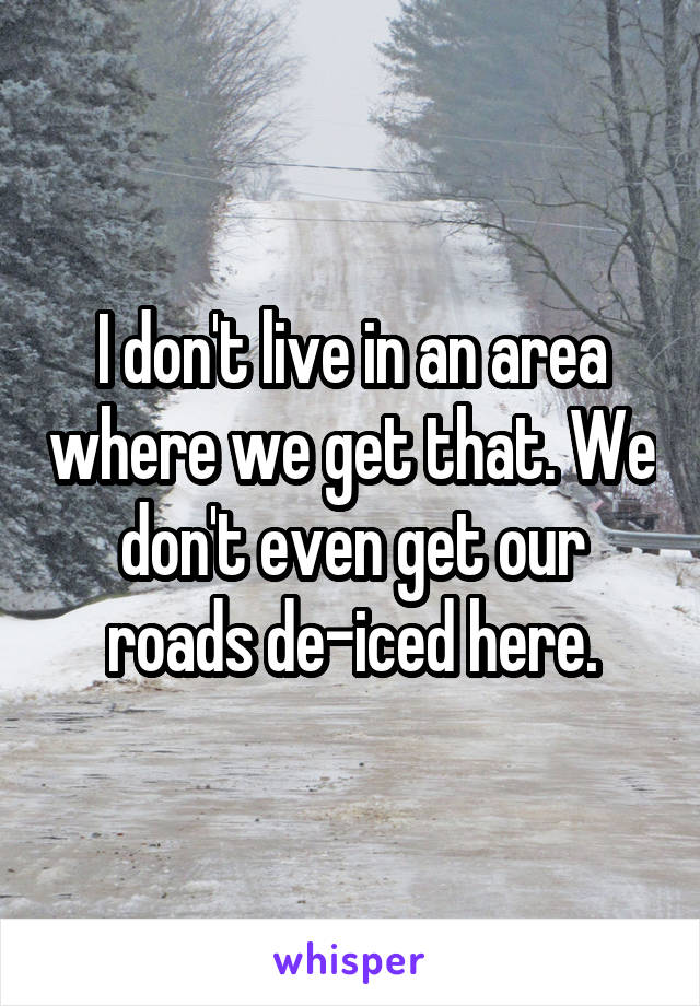 I don't live in an area where we get that. We don't even get our roads de-iced here.