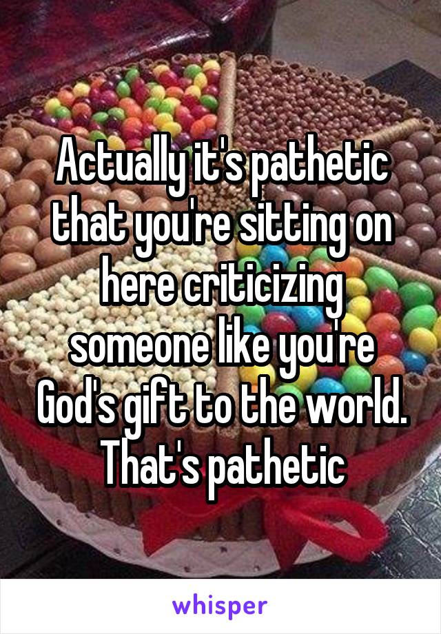 Actually it's pathetic that you're sitting on here criticizing someone like you're God's gift to the world. That's pathetic