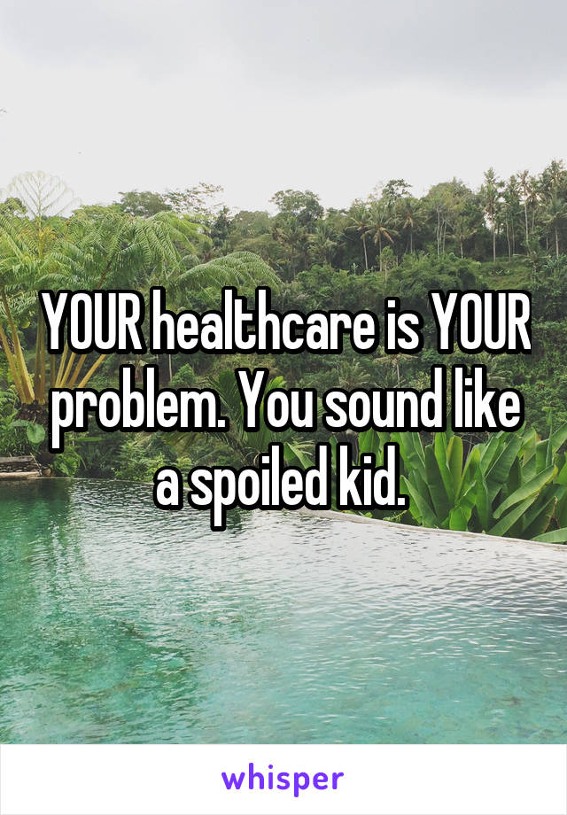 YOUR healthcare is YOUR problem. You sound like a spoiled kid. 