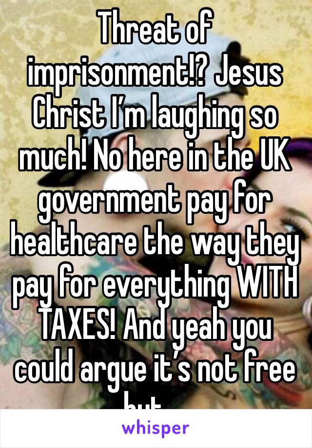 Threat of imprisonment!? Jesus Christ I’m laughing so much! No here in the UK government pay for healthcare the way they pay for everything WITH TAXES! And yeah you could argue it’s not free but....