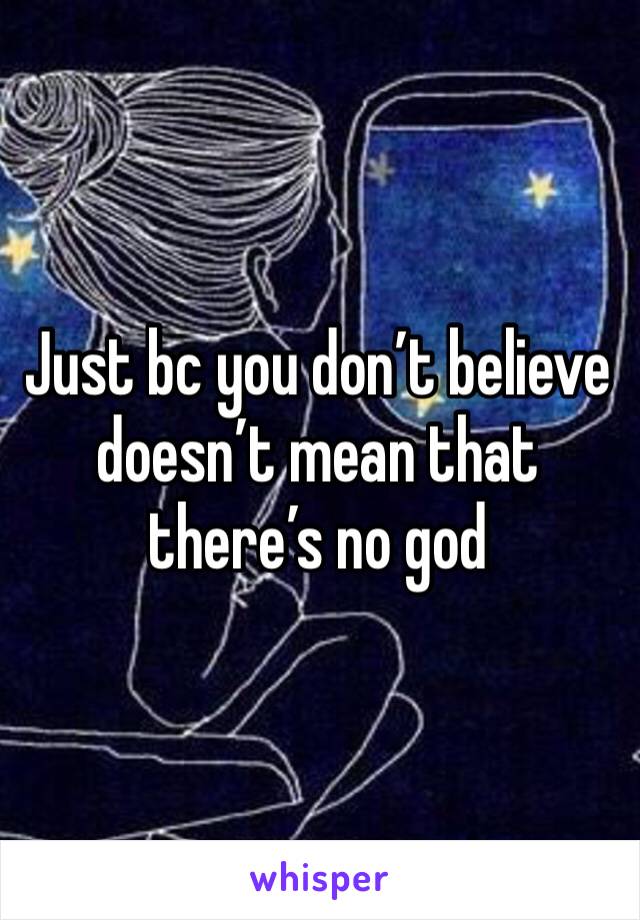 Just bc you don’t believe doesn’t mean that there’s no god 