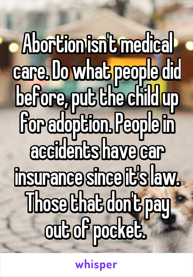 Abortion isn't medical care. Do what people did before, put the child up for adoption. People in accidents have car insurance since it's law. Those that don't pay out of pocket. 