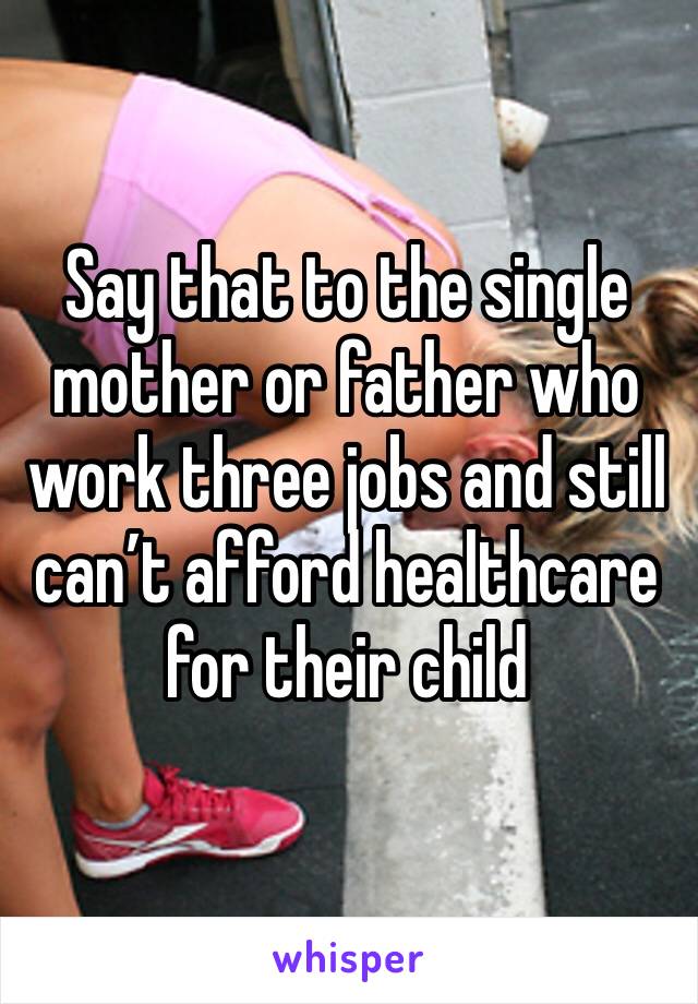 Say that to the single mother or father who work three jobs and still can’t afford healthcare for their child