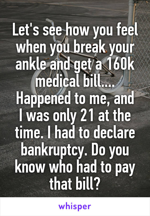 Let's see how you feel when you break your ankle and get a 160k medical bill....
Happened to me, and I was only 21 at the time. I had to declare bankruptcy. Do you know who had to pay that bill?