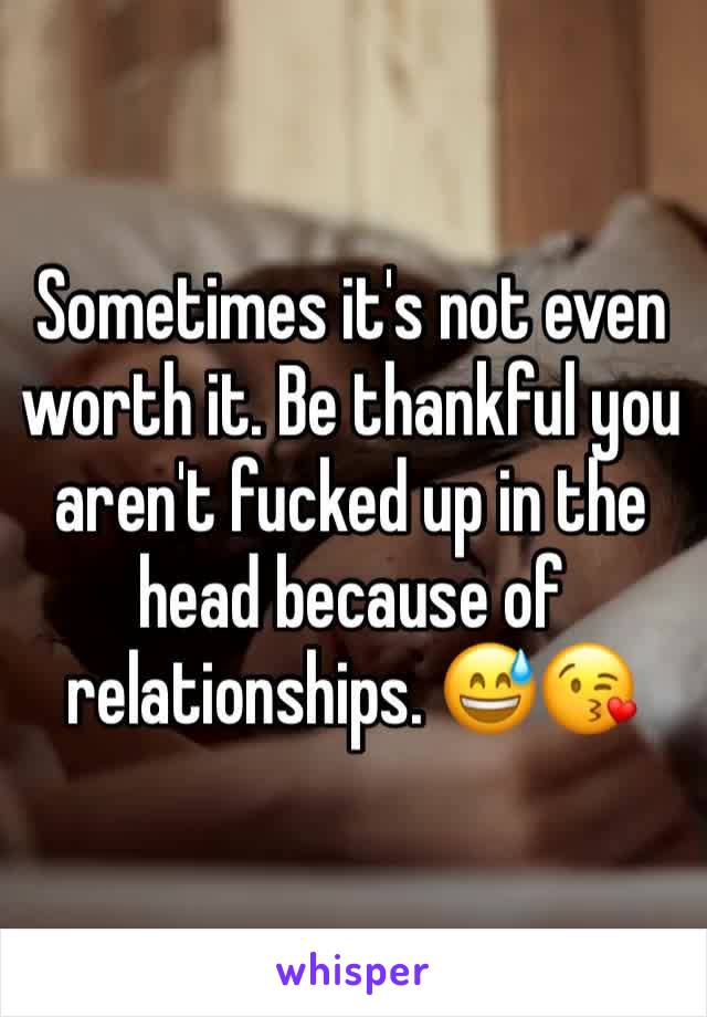 Sometimes it's not even worth it. Be thankful you aren't fucked up in the head because of relationships. 😅😘