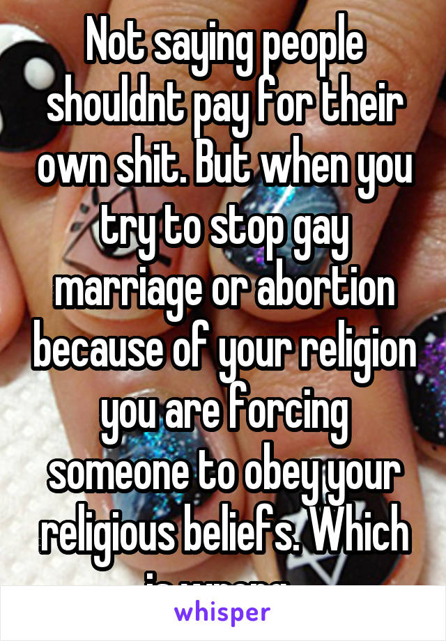 Not saying people shouldnt pay for their own shit. But when you try to stop gay marriage or abortion because of your religion you are forcing someone to obey your religious beliefs. Which is wrong. 