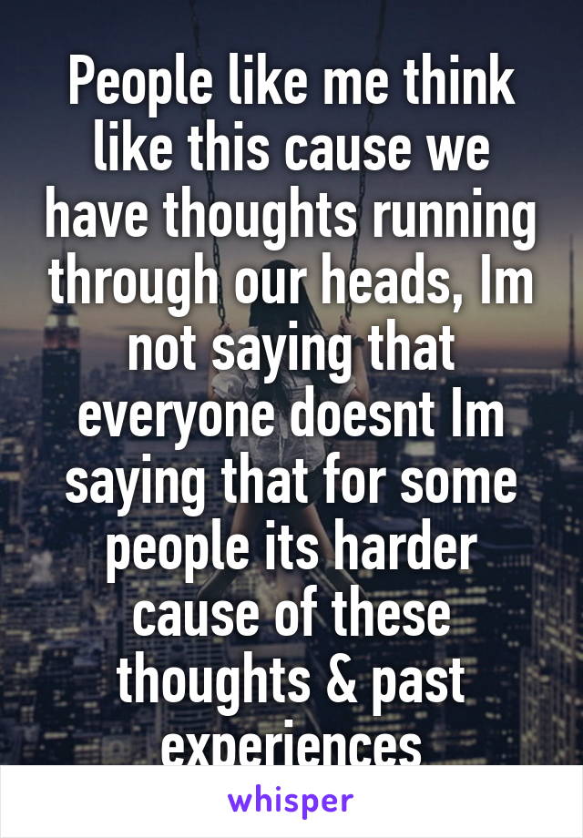 People like me think like this cause we have thoughts running through our heads, Im not saying that everyone doesnt Im saying that for some people its harder cause of these thoughts & past experiences