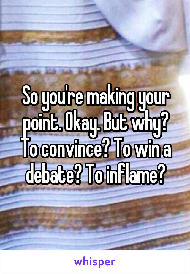 So you're making your point. Okay. But why? To convince? To win a debate? To inflame?