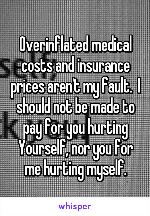 Overinflated medical costs and insurance prices aren't my fault.  I should not be made to pay for you hurting Yourself, nor you for me hurting myself.