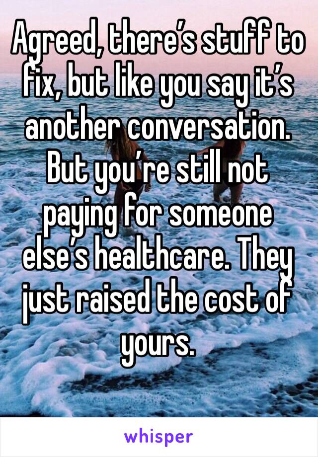 Agreed, there’s stuff to fix, but like you say it’s another conversation. But you’re still not paying for someone else’s healthcare. They just raised the cost of yours.