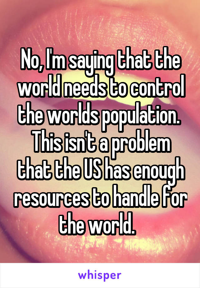 No, I'm saying that the world needs to control the worlds population.  This isn't a problem that the US has enough resources to handle for the world.  