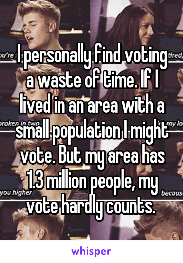 I personally find voting a waste of time. If I lived in an area with a small population I might vote. But my area has 1.3 million people, my vote hardly counts. 