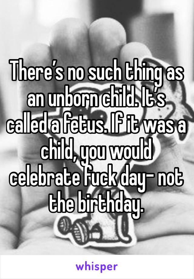 There’s no such thing as an unborn child. It’s called a fetus. If it was a child, you would celebrate fuck day- not the birthday. 