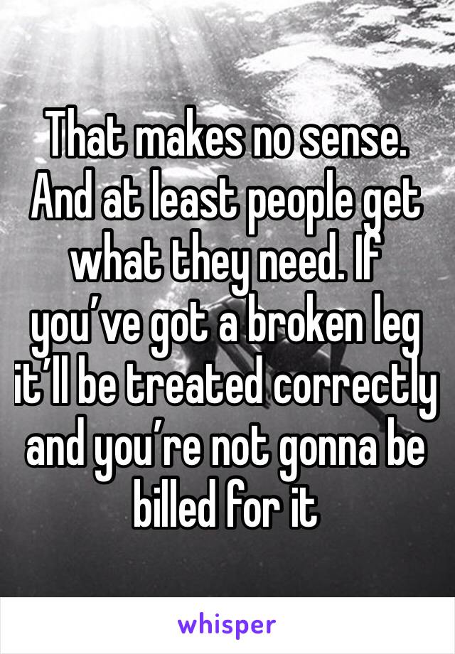 That makes no sense. And at least people get what they need. If you’ve got a broken leg it’ll be treated correctly and you’re not gonna be billed for it