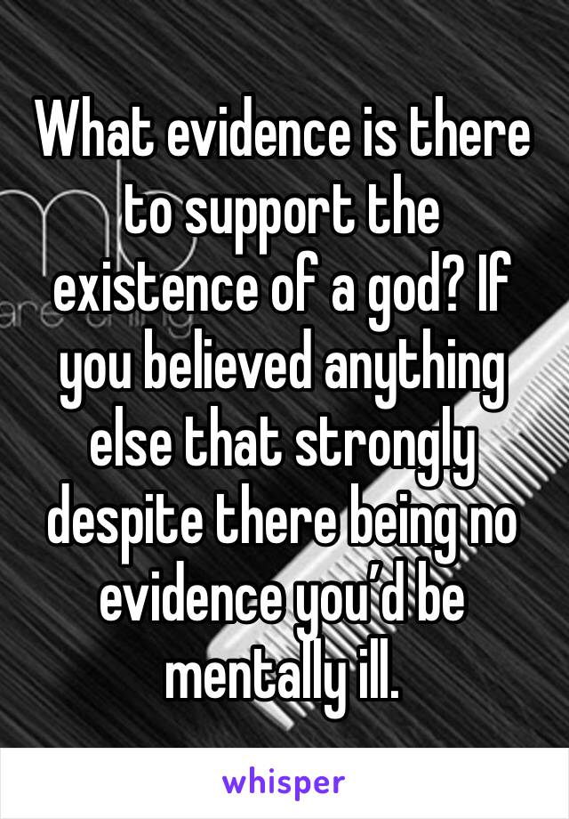 What evidence is there to support the existence of a god? If you believed anything else that strongly despite there being no evidence you’d be mentally ill.