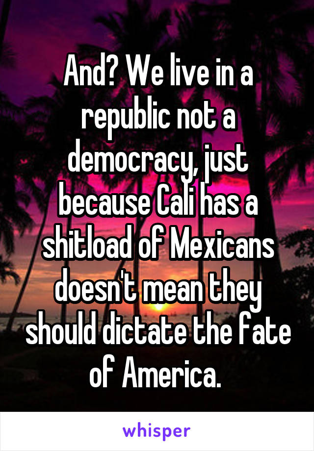 And? We live in a republic not a democracy, just because Cali has a shitload of Mexicans doesn't mean they should dictate the fate of America. 