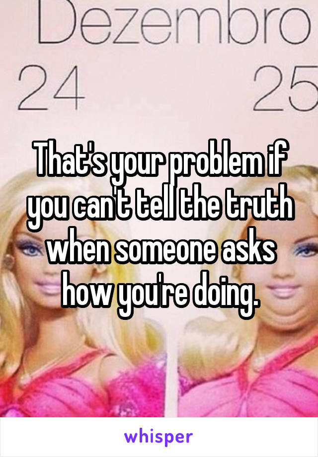 That's your problem if you can't tell the truth when someone asks how you're doing.