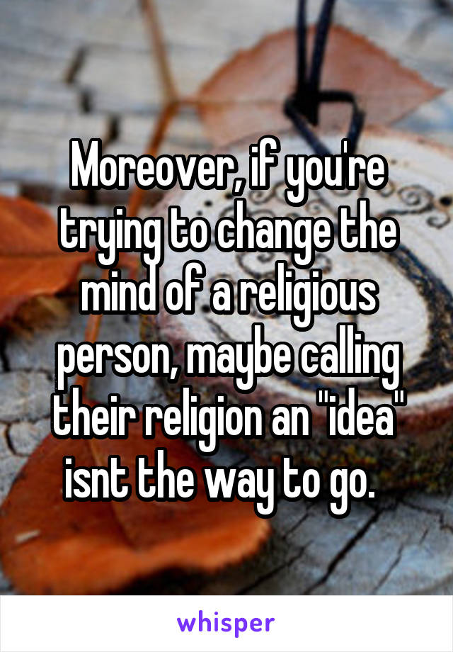 Moreover, if you're trying to change the mind of a religious person, maybe calling their religion an "idea" isnt the way to go.  