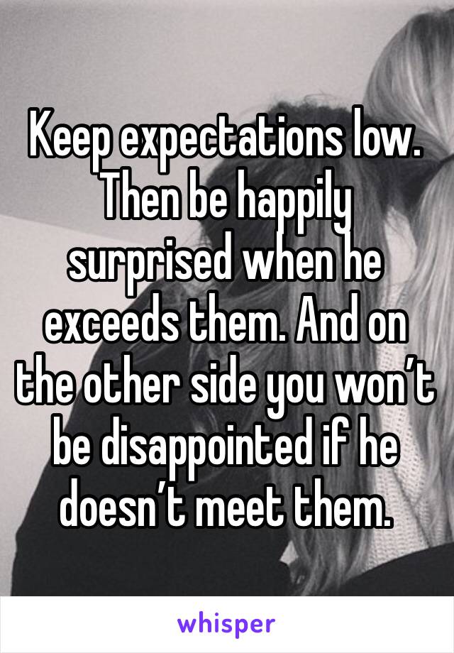 Keep expectations low. Then be happily surprised when he exceeds them. And on the other side you won’t be disappointed if he doesn’t meet them. 