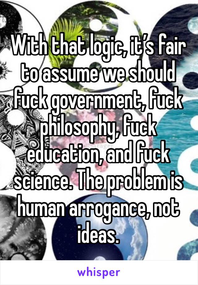 With that logic, it’s fair to assume we should fuck government, fuck philosophy, fuck education, and fuck science. The problem is human arrogance, not ideas.