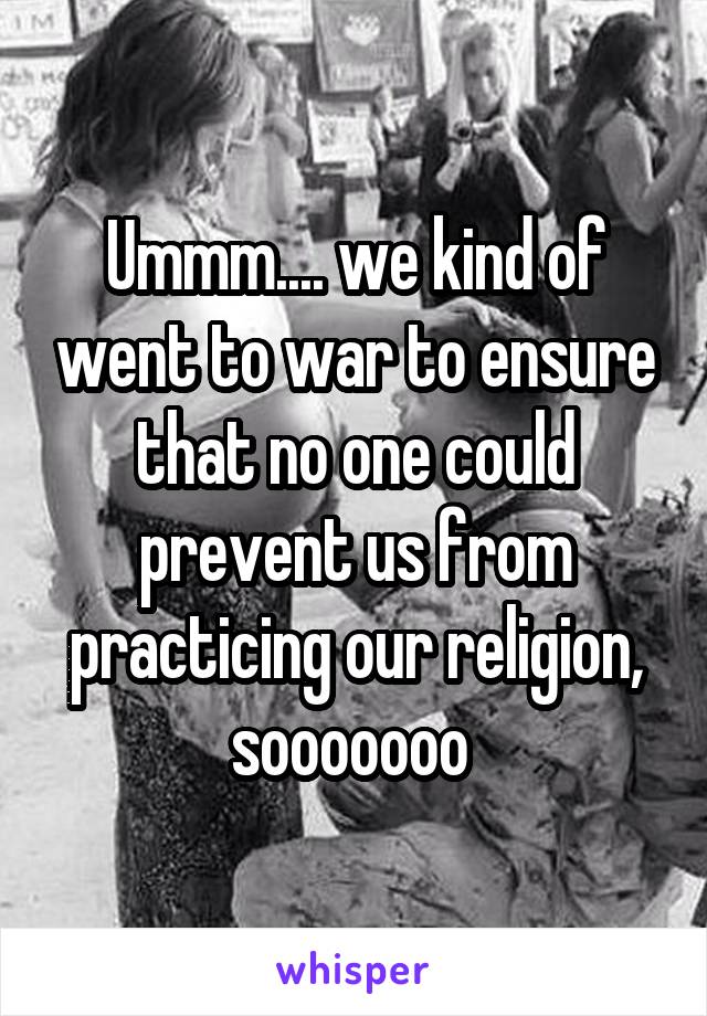 Ummm.... we kind of went to war to ensure that no one could prevent us from practicing our religion, sooooooo 