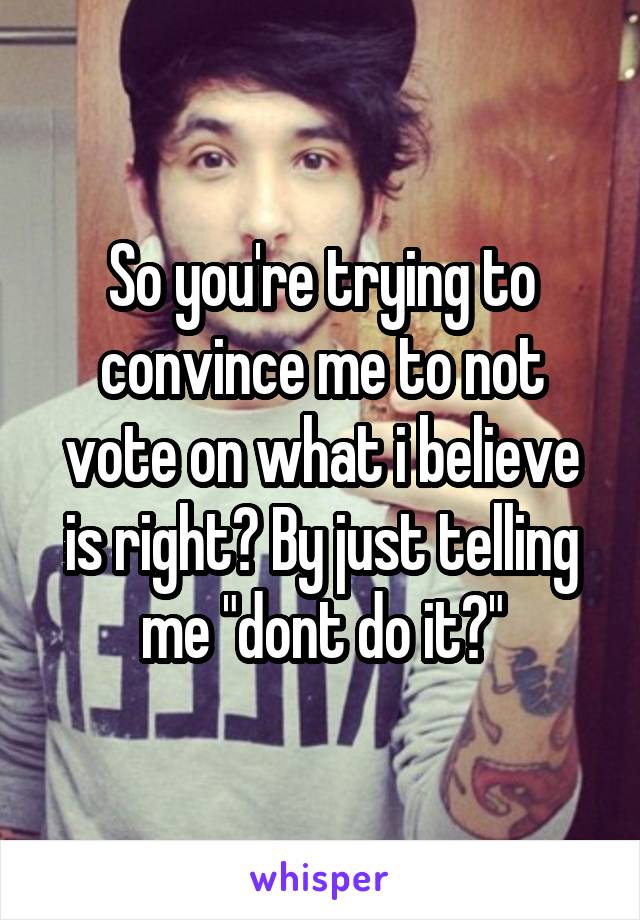 So you're trying to convince me to not vote on what i believe is right? By just telling me "dont do it?"