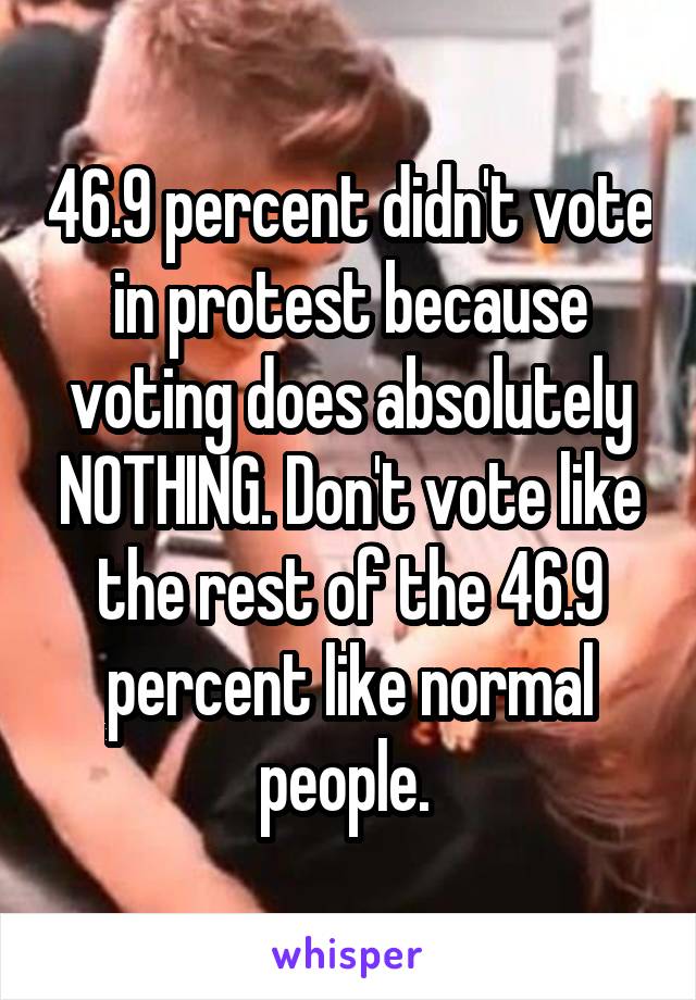 46.9 percent didn't vote in protest because voting does absolutely NOTHING. Don't vote like the rest of the 46.9 percent like normal people. 