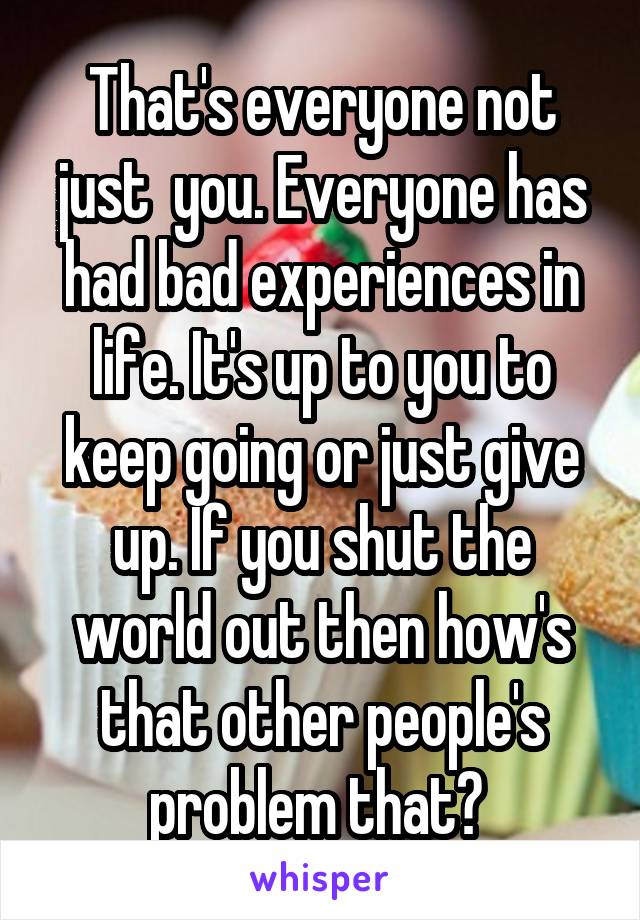 That's everyone not just  you. Everyone has had bad experiences in life. It's up to you to keep going or just give up. If you shut the world out then how's that other people's problem that? 