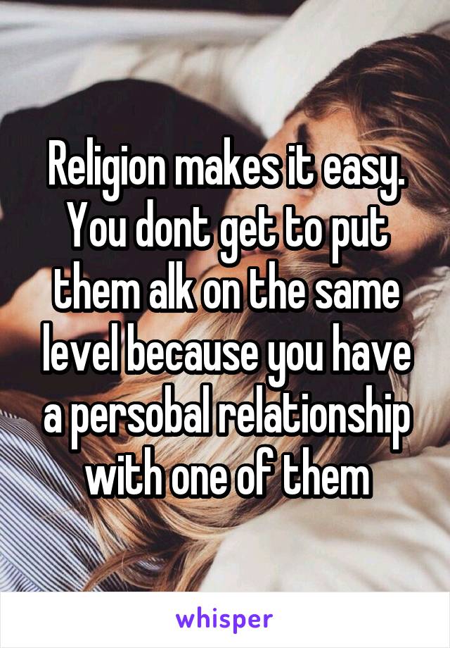 Religion makes it easy. You dont get to put them alk on the same level because you have a persobal relationship with one of them